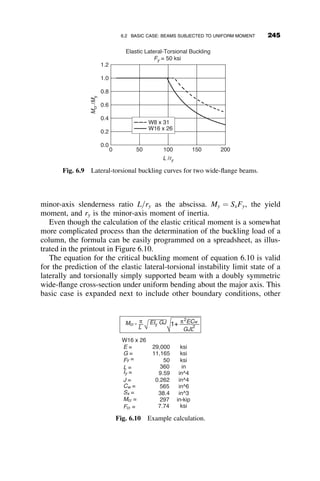 AISC alignment charts as the values in column 5 of Table 5.1, with a lot less
effort.
It is also evident by comparing the first and second lines in Table 5.1
that a small amount of restraint increases the strength substantially. By
comparing the last two lines it is again demonstrated that very large in-
creases of restraint yield only small increments of the buckling load, thus
again showing that full rigidity is not worth striving for because one can
get close enough with incomplete fixity. This observation was made by
Galambos (Galambos 1960). The AISC Commentary (AISC 2005) has
since 1963 recommended that a flexibility factor of G ¼ 10 should be
used instead of G ¼ 1 for nominally pinned bases, and G ¼ 1 instead of
G ¼ 0 for nominally fixed bases. If information is available on the actual
base conditions so that a base-restraint spring constant can be estimated,
then a more precise effective length factor can be determined by the me-
thod just presented.
5.2.4 Case IV: Influence of Inelastic Behavior
The following problem is the same as Case II, the sway-buckling solution of
the two-bay frame of Figure 5.5. The previous solution assumed that the
material was elastic. The current problem expands the solution to the case
where the columns can be yielded. The assumptions of the tangent modulus
theory, as presented in Chapter 3, is used in calculating the frame buckling
load.
Since the beams have no axial load, the slope-deflection equations will
not be affected by yielding. From the previous elastic solution it is known
that uB ¼ uE, uA ¼ uF and, therefore
MBC ¼ MEC ¼
EIB
LB
ð4uB þ 2uCÞ
MCB ¼ MCE ¼
EIB
LB
ð2uB þ 4uCÞ
The columns each support the axial load P, and so their stiffness is governed
by the tangent modulus Et ¼ tE. The slope-deflection equations are then
MBA ¼ MAB ¼
tEIC
cLC
ðuB  rÞ
MCD ¼
tEIC
cLC
ðuC  rÞ
220 FRAME STABILITY
 
