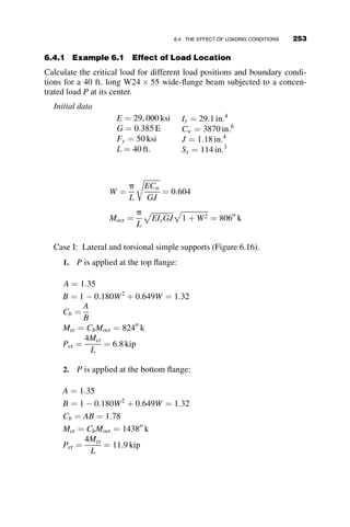 MCB ¼ MCE ¼
EIB
LB
ðSSuB þ CSuCÞ
MBA ¼ MEF ¼
tEIC
cLC
ðuB  rÞ
MCD ¼
tEIC
cLC
ðuC  rÞ
(5.20)
In the last two of these equations, the incorporation of the tangent modulus
ratio t is included so that an inelastic analysis can also be performed (as in
Case V).
The equilibrium equations are the following expressions:
MBA þ MBC ¼ 0
MCB þ MCD þ MCE ¼ 0
MBA þ MCD þ MEF þ 3PLCr ¼ 0
(5.21)
Substitution of the slope-deflection equations into the equilibrium equations
will give three simultaneous homogeneous equations. The vanishing of the
determinant of the coefficients of the unknown deformations uB; uC and r
provides the answer to the critical load for the frame.
t
c
þgCS gSS 
t
c
2gSS
t
c
þ2gCS 
t
c
2t
c
t
c
3PL2
C
EIC

3t
c
























¼ 0 (5.22)
Following is an example problem solved by MATHCAD:
LB ¼ 40 ft: E ¼ 29;000 ksi A ¼ 29:1 in2
:
LC ¼ 20 ft: Fy ¼ 50 ksi rx ¼ 6:17 in:
kS ¼ 105
in
kip
rad
a ¼
kSLB
EIB
IB ¼ 2;700 in4
:
IC ¼ 1;110 in4
:
Py ¼ AFy Py ¼ 1:455  103
kip
g ¼
IBLC
ICLB
g ¼ 1:216
228 FRAME STABILITY
 