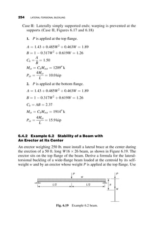 l ¼
LC
prx
ﬃﬃﬃﬃﬃ
Fy
E
r
l ¼ 0:514
B ¼
1
a
þ
1
3
 2

1
36
CS ¼
1
a
þ
1
3
 
1
B
SS ¼
1
6B
p ¼ 0:5
tð pÞ ¼
1:0 if p  0:5
4 pð1  pÞ otherwise





fð pÞ ¼ pl
ﬃﬃﬃﬃﬃﬃﬃﬃﬃ
ﬃ
p
tð pÞ
r
cð pÞ ¼
1 
fð pÞ
tanðfð pÞÞ
fð pÞ2
Fð pÞ ¼
tð pÞ
cð pÞ
þgCS gSS 
tð pÞ
cð pÞ
2ðgSSÞ
tð pÞ
cð pÞ
þ2gCS 
tð pÞ
cð pÞ
2
tð pÞ
cð pÞ
tð pÞ
cð pÞ
3p2
l2
p  3
tð pÞ
cð pÞ
2
6
6
6
6
6
6
6
4
3
7
7
7
7
7
7
7
5
Answer ð pÞ ¼ rootðjFð pÞj; pÞ Answer ð pÞ ¼ 0:257
Answer ð pÞPy ¼ 373:933 kip
The problem above is for a frame with W24  94 beams and W14  99
columns with yield strength of 50 ksi and a spring constant of
109
inch-kip=radian. This is essentially full rigidity. The same problem
was solved with fully rigid connections in Case Vand the answers are almost
identical: p ¼ Pcr
Py
¼ 0:676 or Pcr ¼ 0:676Py ¼ 0:676AFy ¼ 983 kip. The
effect of changes in the spring constant can be seen in the following table:
Spring constant ks
Pcr
Py
Pcr
inch-kips=radian kip
109
0:676 983
107
0:670 975
106
0:613 892
105
0:257 374
The following data will put the information in this table into perspective:
Chen et al. (1996) use an example of a semi-rigid frame where a W12  45
beam is connected to a W8  40 column with a L6X4  3=3 top and seat
angle connection. The initial stiffness of the joint is given as
ðAssumed value to initiate numerical
solution in the MATHCAD programÞ
5.2 TWO-BAY FRAME EXAMPLES 229
 