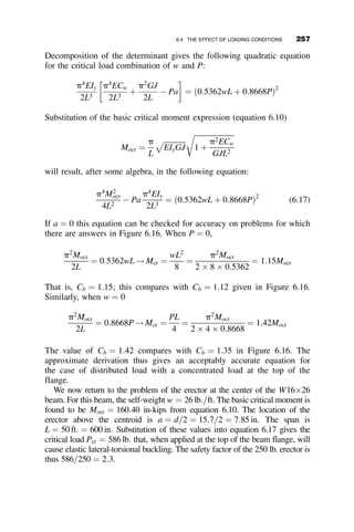 Kishi, N., and W. F. Chen. 1986. Database of Steel Beam-to-Column Connections.
Structural Engineering Report No. CE-STR-86-26, 2 Vols., School of Civil Engineer-
ing, Purdue University, West Lafayette, IN.
Leon, R. T., J. J. Hoffman, and T. Staeger. 1996. Partially Restrained Composite Con-
nections. Steel Design Guide Series 8, AISC, 59 pp.
Surovek, A. E., D. W. White, and R. T. Leon. 2005. ‘‘Direct Analysis for Design Evalu-
ation and Design of Partially-Restrained Steel Framing Systems.’’ Journal of Struc-
tural Engineering. ASCE, September.
Weynand, K., M. Huter, P. A. Kirby, L. A. P. da Silva, and P. J. S. Cruz. 1998.
‘‘SERICON—A Databank for Tests on Semi-Rigid Joints.’’ COST C1: Control of
the Semi-Rigid Behavior of Civil Engineering Structural Connections, Proceedings
of the International Conference. Liege, Belgium, September, pp. 217–228.
PROBLEMS
5.1. Find the elastic effective length factor for each column if the top and
center beams are W27  84 sections, the bottom restraining beam is a
W18  35 section, and the columns are W14  109 sections. Consider
only in-plane buckling. Assume that the buckling deformation is about
the major axis of the sections. The bay width is 240 in. and the story
height is 180 in.
Make an exact frame stability analysis using the slope-deflection
method and compare with the answers obtained by the AISC align-
ment charts for sway-permitted frames. If you have access to a finite
element second-order analysis program (such as MASTAN), check
your work by this program also.
P P
LC
LC
LB
Fig. p5.1
232 FRAME STABILITY
 