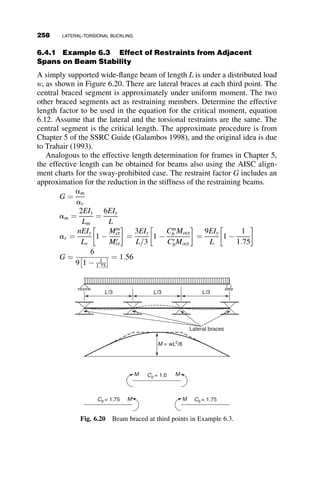5.2. Determine the design strength of this frame according to Chapter E of
the 2005 AISC Specification. Calculate the effective length using the
alignment charts. Check the critical load with the slope-deflection
method. L ¼ 200 in: and Fy ¼ 50 ksi. The beams are W21  62 sec-
tions, the pinned columns are W8  31 sections, the right frame
column is a W8  58 section, and the two left columns are W8  48
sections. All deflections are about the major axes of the members.
5.3. Determine the elastic side-sway buckling load of this frame with
stepped columns and unsymmetric loading, using the slope-deflection
method. Check your answer by a finite element program, if you have
one available. If you do not, think about how you would prove to
yourself that your answer is reasonable? Make such an evaluation.
(Think upper bounds and lower bounds to the answer!)
L
1.5L 1.5L 0.9L L
P P
P 2P 2P
L
1.5L 1.5L 0.9L L
P P
P 2P 2P
Fig. p5.2
P
P
P
5P
2P
6P
L
L/6
L/3
I
4I
4I
I I
Fig. p5.3
PROBLEMS 233
 
