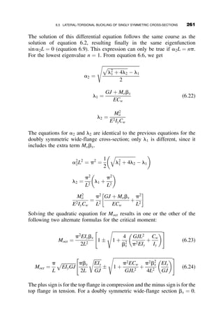 CHAPTER SIX
LATERAL-TORSIONAL BUCKLING
6.1 INTRODUCTION
The preceding chapters dealt with the stability of members and frames
where the loading, the resulting deformation, and the eventual buckled con-
figuration, were all restricted to the same plane, thus the definition in-plane
behavior. This chapter addresses a type of unstable behavior that is called
lateral-torsional buckling. In this type of instability the member is singly or
doubly symmetric, it is loaded by forces in the plane of symmetry, and it
deforms in this plane until, at a critical loading, the member both deflects
out of its plane of symmetry and twists. This behavior is typical of wide-
flange beams that are loaded so that the resulting bending moments act
about the x-axis. Figure 6.1 shows lateral-torsional buckling of a wide-
flange beam, exaggerated as a result of a fire, in a flour-mill building in
Minneapolis, Minnesota.
The emphasis in this chapter is on elastic buckling. Inelastic buckling and
its implications on design rules are covered in the final section of the chap-
ter. Doubly and singly symmetric wide-flange beams and beam-columns are
also considered. Lateral-torsional instability is of particular importance dur-
ing erection, before the lateral bracing system is fully installed. In fact, it is
during the act of installing the braces that many fatal accidents have oc-
curred. Figure 6.2 illustrates the bracing of a curved girder bridge during its
erection.
236 Structural Stability of Steel: Concepts and Applications for Structural Engineers
Theodore V. Galambos Andrea E. Surovek Copyright © 2008 John Wiley  Sons, Inc.
 