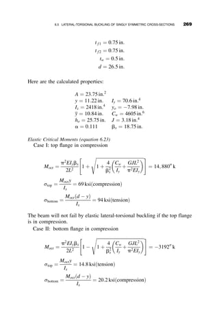 A nontrivial solution is obtained by setting the determinant of the coeffi-
cients equal to zero. Decomposition of the determinant leads to the following
equation:
ða2
1 þ a2
2Þ sinh a1L  sin a2L ¼ 0
Since the expression before the multiplication sign is not equal to zero, the
eigenvalue must reside in the equation
sin a2L ¼ 0 (6.9)
Equation 6.9 is true if a2L ¼ np, where n ¼ 1; 2; 3; . . .
Substitution of a2 ¼
ﬃﬃﬃﬃﬃﬃﬃﬃﬃﬃﬃﬃﬃﬃﬃﬃﬃﬃﬃﬃﬃﬃﬃﬃﬃ
l1
ﬃﬃﬃﬃﬃﬃﬃﬃﬃﬃﬃﬃ
l2
1
þ4l2
p
2
r
gives the following equation:
l2 ¼
n2
p2
L2
l1 þ
n2
p2
L2
 
The lowest eigenvalue is when n ¼ 1. Substitution of l1 ¼ GJ
ECw
; l2 ¼ M2
o
E2CwIy
into the above expression leads to the following equation for the critical
lateral-torsional buckling moment:
Mocr ¼
p
L
ﬃﬃﬃﬃﬃﬃﬃﬃﬃﬃﬃﬃﬃ
EIyGJ
p
ﬃﬃﬃﬃﬃﬃﬃﬃﬃﬃﬃﬃﬃﬃﬃﬃﬃﬃﬃﬃﬃﬃ
1 þ
p2ECw
GJL2
r
(6.10)
Equation 6.10 is the basic equation that is the anchor point of further
generalizations of the lateral-torsional buckling solutions. This equation is,
to repeat, strictly the elastic buckling moment of a simply supported
prismatic wide-flange beam subject to uniform moment about its major axis.
It is analogous to the Euler buckling load of an ideal axially loaded column,
Pcr ¼ p2EI
L2 . The graph relating the critical elastic buckling moment Mcr to the
unbraced length L of the beam between the two end supports is very similar
to the curve relating the buckling load to the length for the pinned-
end column: at a large length the strength tends toward zero, and at very
short length it tends toward infinity. Such beam-buckling curves are shown
in Figure 6.9 for two wide-flange shapes, the W8  31 having a column-
type cross-section (flange width and depth of section are equal), and
the W16  26 with a flange width much smaller than its depth (beam-type
cross-section). The curves have the ratio Mcr=My as the ordinate and the
244 LATERAL-TORSIONAL BUCKLING
 