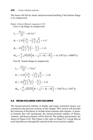 minor-axis slenderness ratio L=ry as the abscissa. My ¼ SxFy, the yield
moment, and ry is the minor-axis moment of inertia.
Even though the calculation of the elastic critical moment is a somewhat
more complicated process than the determination of the buckling load of a
column, the formula can be easily programmed on a spreadsheet, as illus-
trated in the printout in Figure 6.10.
The equation for the critical buckling moment of equation 6.10 is valid
for the prediction of the elastic lateral-torsional instability limit state of a
laterally and torsionally simply supported beam with a doubly symmetric
wide-flange cross-section under uniform bending about the major axis. This
basic case is expanded next to include other boundary conditions, other
Elastic Lateral-Torsional Buckling
Fy = 50 ksi
L /ry
M
cr
/
M
y
0 50 100 150 200
0.0
0.2
0.4
0.6
0.8
1.0
1.2
W8 x 31
W16 x 26
Fig. 6.9 Lateral-torsional buckling curves for two wide-flange beams.
W16 x 26
E = 29,000 ksi
G = 11,165 ksi
Fy = 50 ksi
ksi
L = 360 in
Iy = 9.59 in^4
J = 0.262 in^4
Cw = 565 in^6
Sx = 38.4 in^3
Mcr = 297 in-kip
Fcr = 7.74
2
2
1+
Mcr = EIy GJ π ECw
GJL
π
L
Fig. 6.10 Example calculation.
6.2 BASIC CASE: BEAMS SUBJECTED TO UNIFORM MOMENT 245
 