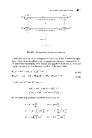 loading cases, other cross-sections, and it will be generalized to incorporate
buckling in the inelastic range.
6.3 THE EFFECT OF BOUNDARY CONDITIONS
End restraints are considered in the model by the boundary conditions used
in solving the differential equations. By changing the boundary conditions,
we can include the influence of end restraints on the critical moment. First,
it is assumed that the lateral boundary conditions remain pinned,
uð0Þ ¼ uðLÞ ¼ u00
ð0Þ ¼ u00
ðLÞ ¼ 0;
but that the torsional boundary conditions are fixed:
fð0Þ ¼ fðLÞ ¼ f0
ð0Þ ¼ f0
ðLÞ ¼ 0:
This set of boundary conditions implies that the ends of the beam are
prevented from freely warping by a thick end plate, or by a channel stiffener.
An example of this type of restraint is illustrated in Figure 6.11 (Ojalvo and
Chambers 1977). Substitution of the torsional boundary conditions into
equation 6.6 results in four homogeneous simultaneous equations. The
determinant of the matrix of the coefficients is given as
1 0 0 1
0 a1 a2 0
cosh a1L sinh a1L sin a2L cos a2L
a1 sinh a1 a1 cosh a1L a2 cos a2L a2 sin a2L
















¼ 0
A A
Section AA
Channel stiffeners
Fig. 6.11 Stiffener arrangement to prevent warping (Figure 5.6, Galambos 1998.)
246 LATERAL-TORSIONAL BUCKLING
 
