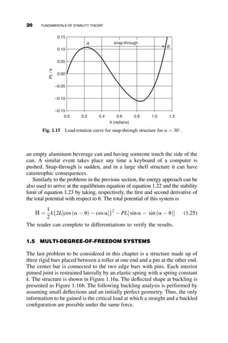 an empty aluminum beverage can and having someone touch the side of the
can. A similar event takes place any time a keyboard of a computer is
pushed. Snap-through is sudden, and in a large shell structure it can have
catastrophic consequences.
Similarly to the problems in the previous section, the energy approach can be
also used to arrive at the equilibrium equation of equation 1.22 and the stability
limit of equation 1.23 by taking, respectively, the first and second derivative of
the total potential with respect to u. The total potential of this system is
P ¼
1
2
kf2L½cos ða  uÞ  cos ag2
 PL½ sin a  sin ða  uÞ (1.25)
The reader can complete to differentiations to verify the results.
1.5 MULTI-DEGREE-OF-FREEDOM SYSTEMS
The last problem to be considered in this chapter is a structure made up of
three rigid bars placed between a roller at one end and a pin at the other end.
The center bar is connected to the two edge bars with pins. Each interior
pinned joint is restrained laterally by an elastic spring with a spring constant
k. The structure is shown in Figure 1.16a. The deflected shape at buckling is
presented as Figure 1.16b. The following buckling analysis is performed by
assuming small deflections and an initially perfect geometry. Thus, the only
information to be gained is the critical load at which a straight and a buckled
configuration are possible under the same force.
θ (radians)
0.0 0.2 0.4 0.6 0.8 1.0 1.2
PL
/
k
–0.15
–0.10
–0.05
0.00
0.05
0.10
0.15
snap-through
A
B
Fig. 1.15 Load-rotation curve for snap-through structure for a ¼ 30
.
20 FUNDAMENTALS OF STABILITY THEORY
 