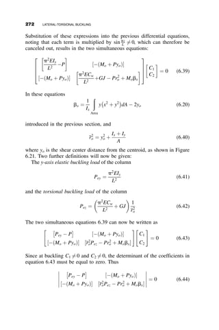 Decomposition of this determinant leads to the following transcendental
equation that can only be solved by trial and error to obtain the critical
moment:
cosh a1L  cos a2 L  1 þ
a2
2  a2
1
2a1a2
 
sinh a1L  sina2 L ¼ 0 (6.11)
For example, the critical moment for a 224-inch-long W16  26 beam has a
critical moment of 1050 kip-inches. For this shape
J ¼ 0:262 in:4
; Cw ¼ 565 in:6
; Iy ¼ 9:59 in:4
From this example, it can be seen that the solution to this problem is not
easy, even though a closed-form analytical solution can be obtained. The
need for a computationally difficult trial-and-error solution makes this type
of approach, at best, cumbersome in design. For most other boundary
conditions, obtaining a closed-form analytic solution is either much more
difficult or even impossible. There is a substantial amount of literature on
solving lateral-torsional buckling problems by various numerical methods
(Galambos 1998, Trahair 1993) or using finite element programs.
Approximate formulas based on fitting equations to numerically obtained
values from parametric studies are presented in Chapter 6 of the SSRC
Guide to Stability Design Criteria for Metal Structures (Galambos 1998).
For design office use, however, an extension of the effective length method
is suggested in the Commentary of the 2005 AISC Specification, as
illustrated in the following modification of the basic lateral-torsional
buckling equation (equation 6.10):
Mcr ¼
p
kyL
ﬃﬃﬃﬃﬃﬃﬃﬃﬃﬃﬃﬃﬃ
EIyGJ
p
ﬃﬃﬃﬃﬃﬃﬃﬃﬃﬃﬃﬃﬃﬃﬃﬃﬃﬃﬃﬃﬃﬃﬃﬃﬃﬃ
1 þ
p2ECw
GJðkzLÞ2
s
(6.12)
In this equation ky is the effective length factor for the lateral buckling
mode, and kz is effective length factor for the torsional buckling mode. For
both ends pinned, k ¼ 1:0, for both ends fixed k ¼ 0:5, and for one end
fixed and the other end pinned, k ¼ 0:7. It should be recognized that for the
case of lateral-torsional buckling, these values are only good approxima-
tions. They are, however, sufficient for the design office. When precise
values are needed, the engineer must consult the literature to see if the
answer is readily available, otherwise a finite element or numerical analysis
procedure can be employed. The effective length procedure is illustrated in
the graphs of Figure 6.12 for a W16  26 beam.
6.3 THE EFFECT OF BOUNDARY CONDITIONS 247
 