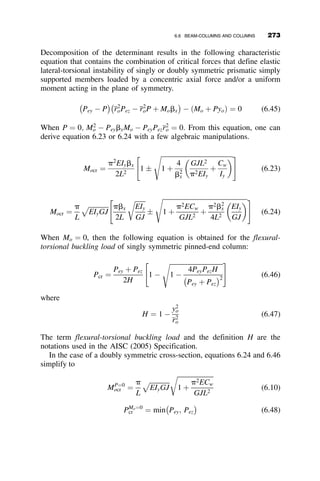 The solid curve represents the basic case, where both ends are simply sup-
ported. This is the lowest buckling strength. The highest buckling strength is
when both ends are fixed. The two intermediate curves are for the cases
where the ends are laterally pinned and torsionally fixed, and where they are
laterally fixed and torsionally pinned, respectively. The black square is the
buckling load that was obtained numerically from equation 6.11:
L=ry ¼
224
1:12
¼ 200
Mcr=My ¼
1050
SxFy
¼
1055
38:4  50
¼ 0:547
Since this value is for the case of torsionally fixed and laterally pinned ends,
the solid rectangular point compares with the dashed curve in Figure 6.12,
indicating that the approximation is conservative.
Further topics related to the effect of the boundary conditions will be
considered after the effect of loading on the elastic lateral-torsional buckling
strength, which is presented next.
200
Ky = 1.0, Kz = 0.5
Ky = 0.5, Kz = 1.0
Ky = 0.5, Kz = 0.5
Analytical solution
torsionally fixed end
Ky = 1.0, Kz = 1.0
Effect of Boundary Conditions
Fy = 50 ksi, W 16 X 26
L /ry
M
cr
/
M
y
250 300
150
100
50
0
1.0
0.8
0.6
0.4
0.2
0.0
Fig. 6.12 Illustration of the effect of boundary conditions on the elastic critical
moment.
248 LATERAL-TORSIONAL BUCKLING
 