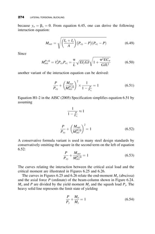 6.4 THE EFFECT OF LOADING CONDITIONS
The basic case of a laterally and torsionally simply supported wide-flange
beam subjected to a uniform moment about its major axis was amenable to
an analytical solution that resulted in a simple formula, equation 6.10, relat-
ing the span L to the critical moment Mcr. This formula will produce a con-
servative result in most cases. However, most beams in a structure are not
subject to uniform moment, and most supports are not simple. The loading
and boundary conditions that are of practical importance have, unfortu-
nately, differential equations that are either too complicated or even impos-
sible to be solved analytically. For the research engineer there are a
multitude of approximate and numerical solutions available, such as a varie-
ty of different energy methods, the finite difference method, the finite inte-
gral method, as well as many modern finite element codes (Trahair 1993).
There are hundreds of papers in the structural mechanics literature that give
results for a great variety of lateral-torsional buckling problems (Galambos
1998). Practicing engineers require more straightforward approaches than
complicated analytical solutions, however. Design standards have dealt with
this dilemma by a multiplier Cb (equation 6.13) of the basic formula to ac-
count for the various possible loading conditions:
Mcr ¼
Cbp
L
ﬃﬃﬃﬃﬃﬃﬃﬃﬃﬃﬃﬃﬃ
EIyGJ
p
ﬃﬃﬃﬃﬃﬃﬃﬃﬃﬃﬃﬃﬃﬃﬃﬃﬃﬃﬃﬃﬃﬃ
1 þ
p2ECw
GJL2
r
(6.13)
The first formula for Cb to find its way into structural design codes is the
result of work presented by Salvadori (1955). The formula, and its
interpretation, is given in Figure 6.13. The fundamental assumption for this
formula is that the bending moment diagram between points of lateral
bracing is linear. In the United States, the formula was first used in the AISC
specification for steel buildings (AISC 1963). In the 1993 Load and
Resistance Factor Design (LRFD) edition of this specification (AISC 1993),
this equation was replaced by one based on the maximum moment and on
the values of the moments at the one-fourth points between the lateral brace
locations. This formula is based on the work of Kirby and Nethercot (1979)
and it is presented in Figure 6.14.
Other modern structural steel design standards in the world consider
the effect of loading in essentially the same way: The basic formula is multi-
plied by a factor that is dependent on the shape of the moment diagram.
There is one omission in either of the two formulas just presented: They
do not account for the position of the load on the y-axis of the cross-section.
The situation is illustrated in Figure 6.15. The load at the centroid (Figure
6.15a) is the basis of the original derivation for Mocr and in the development
6.4 THE EFFECT OF LOADING CONDITIONS 249
 