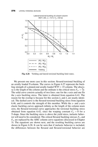 Mocr ¼
p
L
ﬃﬃﬃﬃﬃﬃﬃﬃﬃﬃﬃﬃﬃ
EIyGJ
p ﬃﬃﬃﬃﬃﬃﬃﬃﬃﬃﬃﬃﬃﬃﬃ
1 þ W2
p
(6.14)
where
W ¼
p
L
ﬃﬃﬃﬃﬃﬃﬃﬃﬃ
ECw
GJ
r
(6.15)
The load condition modifier Cb is equal to:
Cb ¼ AB2y=d
(6.16)
The parameters A and B are given by the formulas in Figure 6.16; d is the
depth of the cross-section and y is the distance from the centroid to the
location where the load is applied. It is positive if the load is applied below
the mid-height, and negative if it is applied above the mid-height. Thus, if
Fig. 6.15 Effect of the location of the load.
Fig. 6.16 Coefficients for beams with simple supports (Figure 5.3, SSRC Guide).
6.4 THE EFFECT OF LOADING CONDITIONS 251
 
