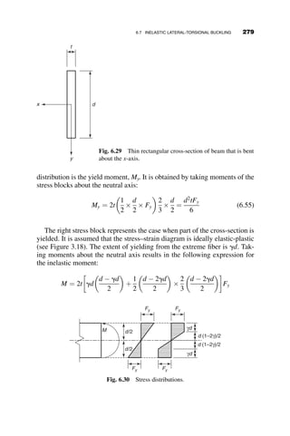 Case II: Laterally simply supported ends; warping is prevented at the
supports (Case II, Figures 6.17 and 6.18)
1. P is applied at the top flange.
A ¼ 1:43 þ 0:485W2
þ 0:463W ¼ 1:89
B ¼ 1  0:317W2
þ 0:619W ¼ 1:26
Cb ¼
A
B
¼ 1:50
Mcr ¼ CbMocr ¼ 120900
k
Pcr ¼
4Mcr
L
¼ 10:0 kip
2. P is applied at the bottom flange.
A ¼ 1:43 þ 0:485W2
þ 0:463W ¼ 1:89
B ¼ 1  0:317W2
þ 0:619W ¼ 1:26
Cb ¼ AB ¼ 2:37
Mcr ¼ CbMocr ¼ 191400
k
Pcr ¼
4Mcr
L
¼ 15:9 kip
Š
6.4.2 Example 6.2 Stability of a Beam with
An Erector at Its Center
An erector weighing 250 lb. must install a lateral brace at the center during
the erection of a 50 ft. long W16  26 beam, as shown in Figure 6.19. The
erector sits on the top flange of the beam. Derive a formula for the lateral-
torsional buckling of a wide-flange beam loaded at the centroid by its self-
weight w and by an erector whose weight P is applied at the top flange. Use
P
L/2 L/2
w
P
w
a
Fig. 6.19 Example 6.2 beam.
254 LATERAL-TORSIONAL BUCKLING
 
