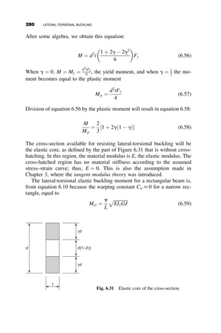 an approximate energy method in the derivation. Is it safe for the erector to
perform the required job?
1. Derivation of the formula for the elastic critical moment:
The total potential of the virtual work due to the lateral deflection u
and the torsional twist f is equal to
U þ Vp
where U is the elastic strain energy
U ¼
1
2
ðL
0
EIyðu00
Þ2
þ GJðf0
Þ2
þ ECwðf00
Þ2
h i
dz
and Vp is the potential of the external loads
Vp ¼
ðL
0
Mxu00
fdz 
Pa
2
f
L
2
 
 2
The coordinate z has its origin at the left support, and the moment about the
x-axis Mx is equal to
Mw
x ¼
wL2
2
z
L
 
1 
z
L
 
MP
x ¼
PL
2

z
L
for 0 
z
L

L
2
1 
z
L
for
L
2

z
L
 L
8





:
9


=


;
The deformations are assumed to be sinusoidal. The coefficients A and B
are the maximum amplitudes at the center of the beam. The distance a
defines the location of P from the centroid. For top flange loading, it is
equal to d=2, where d is the total depth of the section. Following are the
expressions of the assumed deformations u and f, and their first and second
derivatives with respect to the coordinate z:
u ¼ A sin
pz
L
 
u0
¼ A
p
L
 
cos
pz
L
 
u00
¼ A 
p2
L2
 
sin
pz
L
 
f ¼ Bsin
pz
L
 
f0
¼ B
p
L
 
cos
pz
L
 
f00
¼ B 
p2
L2
 
sin
pz
L
 
6.4 THE EFFECT OF LOADING CONDITIONS 255
 