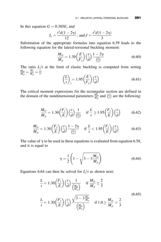 The following integrals are needed for the evaluation of the total potential:
ðL
0
sin2 pz
L
 	
dz ¼
ðL
0
cos2 pz
L
 	
dz ¼
L
2
ðL
0
z sin2 pz
L
 	
dz ¼
L2
4
ðL
0
z2
sin2 pz
L
 	
dz ¼
1
6

1
4p2
 
L3
¼ 0:14134L3
ðL
2
0
z sin2 pz
L
 	
dz ¼
1
16
þ
1
4p2
 
L2
¼ 0:08783L2
ðL
L
2
z sin2 pz
L
 	
dz ¼
3
16

1
4p2
 
L2
¼ 0:16217L2
After some algebra, we arrive at the following expression for the total
potential:
U þ Vp ¼ A2 p4
EIy
4L3
 
þ B2 p4
ECw
4L3
þ
p2
GJ
4L

Pa
2
 
 AB 0:5362wL þ 0:8668P
½ 
According to the virtual work theory, the equilibrium of the buckled shape is
obtained by setting the derivatives of the total potential with respect to the
coefficients A and B equal to zero:
q U þ Vp

 
qA
¼ 0 ¼ 2A
p4
EIy
4L3
 
 B 0:5362wL þ 0:8668P
½ 
q U þ Vp

 
qB
¼ 0 ¼ 2B
p4
ECw
4L3
þ
p2
GJ
4L

Pa
2
 
 A 0:5362wL þ 0:8668P
½ 
These are two homogeneous simultaneous equations that will give the
buckling load when the determinant of the coefficients of A and B is equated
to zero:
p4
EIy
2L3
ð0:5362wL þ 0:8668PÞ
ð0:5362wL þ 0:8668PÞ
p4
ECw
2L3
þ
p2
GJ
2L
Pa
















¼ 0
256 LATERAL-TORSIONAL BUCKLING
 