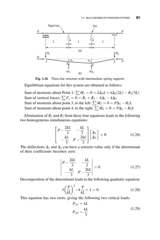 Equilibrium equations for this system are obtained as follows:
Sum of moments about Point 1:
P
M1 ¼ 0 ¼ kD1L þ kD2ð2LÞ  R2ð3LÞ
Sum of vertical forces:
P
Fy ¼ 0 ¼ R1 þ R2  kD1  kD2
Sum of moments about point 3, to the left:
P
M3 ¼ 0 ¼ PD1  R1L
Sum of moments about point 4, to the right:
P
M4 ¼ 0 ¼ PD2  R2L
Elimination of R1 and R2 from these four equations leads to the following
two homogeneous simultaneous equations:
P 
2kL
3

kL
3

kL
3
P 
2kL
3
2
6
4
3
7
5
D1
D2
 
¼ 0 (1.26)
The deflections D1 and D2 can have a nonzero value only if the determinant
of their coefficients becomes zero:
P 
2kL
3

kL
3

kL
3
P 
2kL
3
 