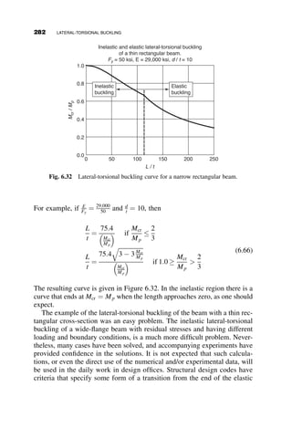 Decomposition of the determinant gives the following quadratic equation
for the critical load combination of w and P:
p4
EIy
2L3
p4
ECw
2L3
þ
p2
GJ
2L
 Pa
 
¼ ð0:5362wL þ 0:8668PÞ2
Substitution of the basic critical moment expression (equation 6.10)
Mocr ¼
p
L
ﬃﬃﬃﬃﬃﬃﬃﬃﬃﬃﬃﬃﬃ
EIyGJ
p
ﬃﬃﬃﬃﬃﬃﬃﬃﬃﬃﬃﬃﬃﬃﬃﬃﬃﬃﬃﬃﬃﬃ
1 þ
p2ECw
GJL2
r
will result, after some algebra, in the following equation:
p4
M2
ocr
4L2
 Pa
p4
EIy
2L3
¼ ð0:5362wL þ 0:8668PÞ2
(6.17)
If a ¼ 0 this equation can be checked for accuracy on problems for which
there are answers in Figure 6.16. When P ¼ 0,
p2
Mocr
2L
¼ 0:5362wL ! Mcr ¼
wL2
8
¼
p2
Mocr
2  8  0:5362
¼ 1:15Mocr
That is, Cb ¼ 1:15; this compares with Cb ¼ 1:12 given in Figure 6.16.
Similarly, when w ¼ 0
p2
Mocr
2L
¼ 0:8668P ! Mcr ¼
PL
4
¼
p2
Mocr
2  4  0:8668
¼ 1:42Mocr
The value of Cb ¼ 1:42 compares with Cb ¼ 1:35 in Figure 6.16. The
approximate derivation thus gives an acceptably accurate equation for
the case of distributed load with a concentrated load at the top of the
flange.
We now return to the problem of the erector at the center of the W1626
beam. For this beam, the self-weight w ¼ 26 lb:=ft. The basic critical moment is
found to be Mocr ¼ 160:40 in-kips from equation 6.10. The location of the
erector above the centroid is a ¼ d=2 ¼ 15:7=2 ¼ 7:85 in: The span is
L ¼ 50 ft: ¼ 600 in: Substitution of these values into equation 6.17 gives the
critical load Pcr ¼ 586 lb: that, when applied at the top of the beam flange, will
cause elastic lateral-torsional buckling. The safety factor of the 250 lb. erector is
thus 586=250 ¼ 2:3.
6.4 THE EFFECT OF LOADING CONDITIONS 257
 