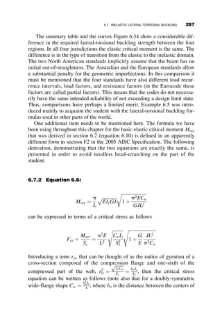 Equation 6.24 then becomes equal to
Mocr ¼
p
L
ﬃﬃﬃﬃﬃﬃﬃﬃﬃﬃﬃﬃﬃ
EIyGJ
p

ﬃﬃﬃﬃﬃﬃﬃﬃﬃﬃﬃﬃﬃﬃﬃﬃﬃﬃﬃﬃﬃﬃ
1 þ
p2ECw
GJL2
r
 #
This formula is identical to equation 6.10 that was previously derived for
the doubly symmetric cross-section. Equations for the applicable cross
section properties for the singly symmetric wide-flange shape are listed in
Table 6.1.
One of the most commonly used singly symmetric shapes is the T-
section. For this section, (see Figure 6.21 and Table 6.1)
b f2 ¼ a ¼ Cw ¼ 0:
The critical lateral-torsional buckling moment is then (from equation 6.24):
Mocr ¼
p
L
ﬃﬃﬃﬃﬃﬃﬃﬃﬃﬃﬃﬃﬃ
EIyGJ
p pbx
2L
ﬃﬃﬃﬃﬃﬃﬃ
EIy
GJ
r

ﬃﬃﬃﬃﬃﬃﬃﬃﬃﬃﬃﬃﬃﬃﬃﬃﬃﬃﬃﬃﬃﬃﬃﬃﬃﬃﬃﬃﬃﬃﬃﬃﬃ
1 þ
p2b2
x
4L2
EIy
GJ
 
s
 #
(6.25)
or from equation 6.23:
Mocr ¼
p2
EIybx
2L2
1 
ﬃﬃﬃﬃﬃﬃﬃﬃﬃﬃﬃﬃﬃﬃﬃﬃﬃﬃﬃﬃﬃﬃﬃﬃﬃﬃﬃﬃﬃﬃﬃﬃﬃ
1 þ
4
b2
x
GJL2
p2EIy
 
s
 #
(6.26)
If we introduce the cross-section constants
A1 ¼
p2
EIybx
2
(6.27)
A2 ¼
4GJ
p2b2
xEIy
(6.28)
then the critical moment for the T-beam can be written as
Mocr ¼
A1
L2
1 
ﬃﬃﬃﬃﬃﬃﬃﬃﬃﬃﬃﬃﬃﬃﬃﬃﬃﬃ
1 þ A2L2
p
 	
(6.29)
The curves in Figure 6.22 illustrate several aspects of the lateral-torsional
stability of T-beams. The cross-section used in the example is the rolled
WT18  67:5 shape. The cross-sectional properties from the AISC Manual
are given below in Table 6.2.
262 LATERAL-TORSIONAL BUCKLING
 