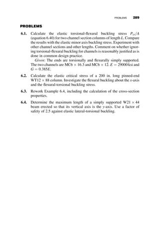 The relationship between the critical moment and the length of the mem-
ber is presented in Figure 6.22 in nondimensional form: the critical moment
is the ordinate, and it is divided by the yield moment My; the span length is
the abscissa, and it is divided by the minor-axis slenderness ratio ry. The
usual condition is when the flange of the T-beam is in compression. In this
case, the positive sign in equation 6.29 applies. According to the AISC
Specification Section F9, the nominal moment Mn shall not exceed the less-
er value of Mp, the plastic moment, and 1.6 times the yield moment, My,
when the flange of the beam is in compression. The length at which the
TABLE 6.2 Data for WT18  67:5 T-beam
Handbook Values Material Data Computed Values
b f ¼ 11:95 in:
t f ¼ 0:79 in:
d ¼ 17:78 in:
tw ¼ 0:6 in:
A ¼ 19:9 in:2
Ix ¼ 636 in:4
Sx ¼ 49:7 in:3
Iy ¼ 113 in:4
ry ¼ 2:38 in:
J ¼ 3:48 in:4
y ¼ 4:96 in:
E ¼ 29; 000 ksi
G ¼ 0:385E ¼ 11; 185 ksi
Fy ¼ 65 ksi
My ¼ SxFy ¼ 3230:500
k
Mp ¼ ZxFy ¼ 5856:500
k
Mn ¼ minð1:6My; MpÞ ¼ 5168:800
k
bx ¼ 13:17 in:
A1 ¼ 213  106
kip  in:3
A2 ¼ 2:766  105

1
in:2
A1A2
2
¼ 294900
k
Elastic Lateral-Torsional Buckling of Tee-Beam, WT18 x 67.5,
0 50 100 150 200 250 300
M
ocr
/
M
y
-1.0
-0.5
0.0
0.5
1.0
1.5
Lr - 65
Lr - 50
L/ry
Lr
Fy = 65 ksi Fy = 50 ksi
Local buckling of web at L = 0
Fig. 6.22 T-beam stability curves.
264 LATERAL-TORSIONAL BUCKLING
 