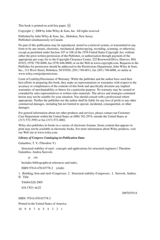 This book is printed on acid-free paper. 
1
Copyright # 2008 by John Wiley & Sons, Inc. All rights reserved
Published by John Wiley & Sons, Inc., Hoboken, New Jersey
Published simultaneously in Canada
No part of this publication may be reproduced, stored in a retrieval system, or transmitted in any
form or by any means, electronic, mechanical, photocopying, recording, scanning, or otherwise,
except as permitted under Section 107 or 108 of the 1976 United States Copyright Act, without
either the prior written permission of the Publisher, or authorization through payment of the
appropriate per-copy fee to the Copyright Clearance Center, 222 Rosewood Drive, Danvers, MA
01923, (978) 750-8400, fax (978) 646-8600, or on the Web at www.copyright.com. Requests to the
Publisher for permission should be addressed to the Permissions Department, John Wiley & Sons,
Inc., 111 River Street, Hoboken, NJ 07030, (201) 748-6011, fax (201) 748-6008, or online at
www.wiley.com/go/permissions.
Limit of Liability/Disclaimer of Warranty: While the publisher and the author have used their
best efforts in preparing this book, they make no representations or warranties with respect to the
accuracy or completeness of the contents of this book and specifically disclaim any implied
warranties of merchantability or fitness for a particular purpose. No warranty may be created or
extended by sales representatives or written sales materials. The advice and strategies contained
herein may not be suitable for your situation. You should consult with a professional where
appropriate. Neither the publisher nor the author shall be liable for any loss of profit or any other
commercial damages, including but not limited to special, incidental, consequential, or other
damages.
For general information about our other products and services, please contact our Customer
Care Department within the United States at (800) 762-2974, outside the United States at
(317) 572-3993 or fax (317) 572-4002.
Wiley also publishes its books in a variety of electronic formats. Some content that appears in
print may not be available in electronic books. For more information about Wiley products, visit
our Web site at www.wiley.com.
Library of Congress Cataloging-in-Publication Data:
Galambos, T. V. (Theodore V.)
Structural stability of steel : concepts and applications for structural engineers / Theodore
Galambos, Andrea Surovek.
p. cm.
Includes bibliographical references and index.
ISBN 978-0-470-03778-2 (cloth)
1. Building, Iron and steel–Congresses. 2. Structural stability–Congresses. I. Surovek, Andrea.
II. Title.
TA684.G26 2005
624.10
821–dc22
2007035514
ISBN: 978-0-470-03778-2
Printed in the United States of America
10 9 8 7 6 5 4 3 2 1
 