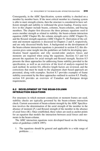 PROBLEMS
6.1. Calculate the elastic torsional-flexural buckling stress Pcr=A
(equation 6.40) for two channel section columns of length L. Compare
the results with the elastic minor axis buckling stress. Experiment with
other channel sections and other lengths. Comment on whether ignor-
ing torsional-flexural buckling for channels is reasonably justified as is
done in common design practice.
Given: The ends are torsionally and flexurally simply supported.
The two channels are MC6  16:3 and MC6  12. E ¼ 29000 ksi and
G ¼ 0:385E.
6.2. Calculate the elastic critical stress of a 200 in. long pinned-end
WT12  88 column. Investigate the flexural buckling about the x-axis
and the flexural-torsional buckling stress.
6.3. Rework Example 6.4, including the calculation of the cross-section
properties.
6.4. Determine the maximum length of a simply supported W21  44
beam erected so that its vertical axis is the y-axis. Use a factor of
safety of 2.5 against elastic lateral-torsional buckling.
PROBLEMS 289
 