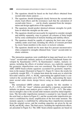CHAPTER SEVEN
BRACING
7.1 INTRODUCTION
In all of the previous chapters, there has been discussion of braced points
and braced members; however, the actual details of the bracing require-
ments have, for the most part, been omitted. In general, the bracing has been
considered to be ideal—that is, the brace provides perfect restraint to the
member being braced in that it allows no lateral displacement of the braced
point. Ideal bracing is neither possible nor necessary, but the importance
of bracing in maintaining stability of structures cannot be overemphasized.
To aid discussion in the chapter, we use the classification of bracing as
one of four types: discrete, continuous, relative and lean-on, as described
below:
Discrete bracing resists movement only at the location where it is at-
tached to the member it is bracing, as shown in Figure 7.1. It is also referred
to as nodal bracing.
Continuous bracing, such as composite floor decking, is self-explana-
tory; it provides a continuous restraint to lateral movement (see Figure 7.2).
Relative bracing, rather than preventing lateral movement at one point,
controls the relative movement between two braced points, as shown in
Figure 7.3. X-bracing and truss bracing are examples of relative bracing.
290 Structural Stability of Steel: Concepts and Applications for Structural Engineers
Theodore V. Galambos Andrea E. Surovek Copyright © 2008 John Wiley  Sons, Inc.
 