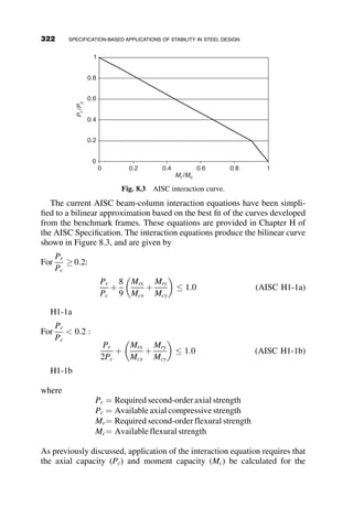 Lean-on bracing defines the case when one member requires the lateral
support of an adjacent member, such as the case of leaning columns (de-
scribed in Chapter 5), as shown in Figure 7.4.
In order to illustrate basic bracing concepts, the next sections provide
examples of columns or frames braced by continuous, lateral, and lean-on
bracing. For more information on continuous bracing of a column flange,
the reader is referred to Chapter 13 of Galambos (1998). Design require-
ments for both column and beam bracing, provided in Appendix 6 of the
AISC Specification (2005) are discussed with examples provided of the ap-
plication of the provisions.
In general, this chapter provides an overview of bracing sufficient to
provide the student or design professional with the background to under-
stand and correctly apply design requirements for stability bracing. A wealth
of literature exists on theoretical development of bracing forces and stiffness
requirements, as well as specific bracing applications. For a more thorough
treatment of the subject, the reader is referred to the suggested reading at the
end of the chapter.
7.2 DISCRETE BRACING
7.2.1 Single Column with Nodal Brace
An example of a column with a discrete brace is shown in Figure 7.5. The
brace is assumed to behave elastically and is modeled as a linear spring with
stiffness b. The respective boundary conditions at the column top and bot-
tom are also shown in Figure 7.5. The column is assumed to be perfectly
vertical and straight.
P P
Fig. 7.4 Lean-on bracing.
292 BRACING
 