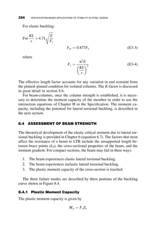The lowest of these critical loads controls. The relationship between these two
buckling loads is further explored in the graphs in Figure 7.6, which graphs
the relationship between the critical load, Pcr, and the spring constant b:
The diagonal straight line corresponds to the rigid-body rotation of the
column while the spring constant is relatively small. However, when the
second buckling load is reached, it will govern.
The problem illustrates that perfect restraint is not required to provide
adequate bracing to achieve a ‘‘braced’’ buckling mode. In order to prevent
sway buckling, it is only necessary to have a spring stiffness equal to the
limiting value determined when the two critical loads are equal to each
other: blim ¼ p2EI
L3 .
7.2.2 Multi-bay Frame with Nodal Brace
Often, multiple columns may be braced by a single discrete brace, so in this
problem we investigate of the stability of the two-bay single-story rigid
frame when a single linear spring is attached to the top of the structure, as
seen in Figure 7.7.
This case is similar to Case II in Chapter 5, a multibay frame with no
lateral restraint, where the slope deflection equations are given by
MBA ¼
EIC
cLC
ðuB  rÞ
MCD ¼
EIC
cLC
ðuC  rÞ
MEF ¼
EIC
cLC
ðuE  rÞ
L3
π2EI
βlim =
L2
π2EI
P =
β
Pcr
(1)
cr
P = βL
(2)
cr
Fig. 7.6 Two buckling modes of the column in Figure 7.5.
294 BRACING
 