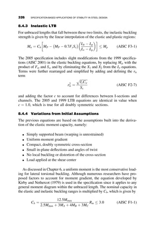 force the frame into the non–sway-buckling mode. The governing equation
for this buckling mode is 1
c ¼ 2:536g. Substituting this term into equation 7.4
we can solve for the required spring constant. The resulting equation is:
aL3
C
EIC
¼
3PL2
C
EIC

ð28:25g2
Þ
6:431g2  30:413g2 þ 24g2
¼
3PL2
C
EIC
þ
28:25g2
0
! 1 (7.5)
The required stiffness of the restraining spring is shown to be approaching
infinity as the critical load approaches the value that it would attain for the
non–sway-buckling mode. It is thus not realistic to aspire to reach this load,
although it is possible to come close with a fairly stiff spring. Practically, it is
recommended that one should be satisfied with attaining the Euler buckling
load,
PEL2
C
EIC
¼ f2
¼ p2
. This is one of the bases for the bracing provisions of
the AISC Specification. Substituting this value into equation 7.4, noting that
1
c ¼ f2tan f
tan ff ¼ p2tan p
tan pp ¼ 0, the following value is obtained for the spring stiness
required so that the columns can be designed as pinned-end members:
areq ¼
3PE
LC
(7.6)
It is important to notice that the desired brace stiffness is proportional to the
amount of axial load on the entire system being braced, rather than simply
the adjacent column.
To illustrate the effect of increasing values of the spring stiffness, equa-
tion 7.4 is solved for the critical load and the effective length factor for
g ¼ IBLC
ICLB
¼ 2:0. The results are shown in Table 7.1. This table again proves
that while complete restraint cannot be reached, it is possible to get close
enough for practical purposes.
TABLE 7.1 Critical Load and Effective Length for Varying Degrees of Brace
Stiffness
aL3
C
EIC
PL2
C
EIC
Keff
0 2.13 2.15
p2
4.88 1.42
3p2
9.87 1.00
10p2
15.13 0.81
1 15.32 0.80
296 BRACING
 