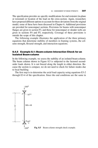 The required spring stiffness can also be found by a much simpler way than
by the method above. Knowing that we want to attain PE ¼ p2EIC
L2
C
, we can as-
sume that the joints are pinned. The structure to be analyzed is then represented
by the free-body-diagram in Figure 7.8. The equilibrium equation is then
3PErLC  arL2
C ¼ 0
areq ¼
3PE
LC
¼
3p2
EIC
L3
C
If there are m columns in the story, then the required spring stiffness is
areq ¼
mPE
LC
(7.7)
In each of the previous examples, a single brace is employed. If multiple
intermediate braces are included, the bracing stiffness requirement increases
(Winter 1960). The design provisions of AISC 2005 for nodal bracing
consider the most conservative case in which multiple intermediate braces
are provided.
7.3 RELATIVE BRACING
7.3.1 Frame with X-bracing
When relative bracing is used, a cut at any point along the braced member
will also pass through the brace. The most recognizable form of relative
bracing of columns is X-bracing, as shown in Figure 7.9.
The frame consists of two pinned-end columns that are connected by a
beam and by diagonal braces. These braces are assumed to be acting in ten-
sion only (i.e., the brace that is in compression will buckle and will not par-
ticipate in providing stiffness). The spring constant is determined by
subjecting the frame to a force F and calculating the resulting deflection D.
The spring constant is then
b ¼
F
D
ρLC
αρLC
Fig. 7.8 Simplified approach for finding required brace stiffness.
7.3 RELATIVE BRACING 297
 