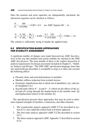 (based on the flexural stiffness of the column). The required stiffness is
obtained from equating
3EIS
L3
to blim ¼
p2
EI
L3
:
This results in the minimum required moment of inertia
IS ¼
p2
EI
3
¼ 3:29EI
The column supporting the leaning column does not only require additional
stiffness, it also requires additional strength. The means for accounting for
leaning columns in determining the required strength of the supporting
columns is discussed in greater detail in Chapter 8 in the discussion of story
and stiffness based K-factors (Section 8.6.5.).
7.5 EFFECTS OF IMPERFECTIONS
The ideal bracing stiffness requirements for relative and nodal bracing dis-
cussed in the previous sections were based on developing the Euler buckling
load in perfectly straight columns. However, Winter (1960) showed that
bracing requirements include both stiffness and strength, and that the brac-
ing force is a function of the initial imperfection in the system. Consider the
relatively braced column of length L in Figure 7.12 with an initial imperfec-
tion modeled by a nonverticality (or out-of-plumbness) of Do, displaced by
an addition amount D.
P
L EIC EIS
H
Δ
Fig. 7.11 Bracing of a pinned-end column.
300 BRACING
 