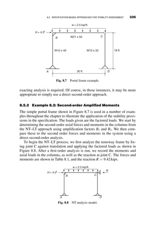 a reduction in the required bracing stiffness to account for the exact number
of braces. The bracing stiffness may be reduced by
Ni
4
where
Ni ¼ 4 
2
n
and n ¼ number of braces:
In this instance, we are only using one brace, so
Ni ¼ 4 
2
1
¼ 2
Ni
4
¼ 1=2
So
bbr ¼
Ni
4
1
f
8Pr
Lb
 
¼
1
2
1
0:75
 
8ð1000Þ
150ð1200=ftÞ
 
 
¼ 29:6 kips=in:
The stiffness provision requires an area of
bbr ¼
P
D
¼
AbE
Lbrace
¼
Abð29;000Þ
50ð1200=ftÞ
¼ 483Ab
Ab  0:06 in2
:
In applying the design provisions, it is useful to remember that Lb ¼
distance between braces. This should not be confused with the length of the
brace itself.
5'
Fy = 50 ksi
E = 29,000 ksi
P = 100 kips 4P
15'
3 @ 35' = 105'
W10
x
49
W27 x 84 W27 x 84 W27 x 84
P = 100 kips
4P
Fig. 7.15 Column nodal bracing design example.
7.6 COLUMN BRACING PROVISIONS 305
 
