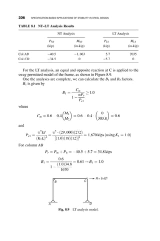 In this instance, detailing of the brace will likely by dictated by architec-
tural or functional requirements. A small W section ðW6  12Þ or the small-
est of Square HSS sections (HSS 2  2  1=8) has more than the required
axial compressive strength. For longer braces, or those with larger stiffness
and strength requirements, the axial strength of the brace will need to be
checked using the provisions of Chapter E of the AISC Specification.
7.7 BEAM BRACING
In the previous sections, we were able to develop straightforward closed-
form solutions for the required bracing strength of lateral bracing for col-
umns. From these basic cases, we were able to adjust them (as shown in
Figure 7.13) to include the effects of imperfections and from there examine
the basis for the AISC specification equations.
The topic of beam bracing is substantially more complicated than column
bracing due to the nature of beam instability. Just as lateral torsional buck-
ling of beams is more computationally difficult than the in-plane buckling of
columns, beam bracing is a more difficult topic as prevention of both lateral
and torsion displacements are required by the brace to prevent instability.
Much of the work done on beam bracing is based on experimental investi-
gations and finite element modeling rather than on developing closed form
analytical solutions. In considering beam bracing, we discuss the basic
requirement of such bracing—that it must prevent both lateral displacement
and twisting of the beams. In doing so we discuss the basic attributes that
significantly effect the required strength and stiffness of the bracing. Since
both lateral displacement and twisting must be prevented, we consider beam
bracing in two separate categories: lateral bracing (section 7.7.1) and tor-
sional bracing (section 7.7.2). It is useful to note that some bracing details
prevent both lateral displacement and twist, such as a composite slab on the
compression flange of a beam in positive bending.
7.7.1 Lateral Beam Bracing
As previously mentioned, a well-detailed and positioned lateral brace can
perform double duty; that is, it can resist both lateral displacement and
twisting of the beam. Consequently, the best location for a lateral brace is
to place it in the location that best prevents twisting of the cross-section.
Braces located close to the center of twist are not effective. Consequently,
braces placed at the centroid of a cross-section are significantly less effec-
tive than those placed at the top flange of a simply supported beam. Yura
(1993) demonstrates that for a W16  26 beam with a concentrated load at
306 BRACING
 