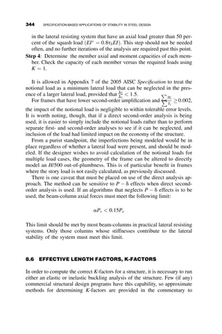 Because torsional bracing is sensitive to distortion of the cross-section, par-
ticular attention must be paid to web stiffness. If the web distortional stiffness,
given by bsec is less than the brace stiffness, the stiffener will be ineffective.
This is evident in that the equation for required stiffness will be negative if
this occurs. Web stiffeners may be required at torsional bracing locations.
7.9 SUMMARY
The bracing provisions of the 2005 AISC specification are substantially
based on the early work of Winter, who demonstrated that braces require
both minimum strength and stiffness to be effective, and that the brace force
is dependent on the amount of initial imperfection in the system. Bracing
requirements are based on the type of brace being designed, whether it is
nodal or relative, and for beams, whether it is a lateral brace or a torsional
brace.
It is useful to remember that the bracing provisions for columns and lat-
eral beam bracing are conservatively based on the assumption of multiple
braces. Modifications may be made for single brace locations as described
in the Commentary to Appendix 6. In addition, the accurate computation
of brace stiffness is necessary to correctly apply the design equations. In
many instances, the designer may need to refer to a basic textbook in struc-
tural analysis to recall the correct formulation of a brace stiffness, whether
it be lateral, where stiffness ¼ F=D, or torsional, where stiffness ¼ M=u.
Because the provided stiffness is dependent on the detail of the brace, the
specification cannot provide the designer with standard formulae for actual
brace stiffness. Some degree of knowledge of structural response must be
brought to the table in applying the provisions.
Detailing can be essential in the success of bracing in providing stability.
Poorly located or detailed braces can be as ineffective as if no bracing were
provided at all. The provisions provide significant guidance in placement of
bracing. A quick review of bracing literature can also help the designer
avoid poor bracing details. In general, remembering the basic behavior of
bracing and the motion is it intended to prevent can go a long way in help-
ing the designer determine if a brace will be effective.
L ¼ span length
N ¼ fnumber of nodal braced point
bT ¼ brace stiffness excluding web distortion ðkip-in=radÞ
bsec ¼ web distortional stiffness including the effect of web transverse
stiffeners ðkip-rad/inÞ
314 BRACING
 