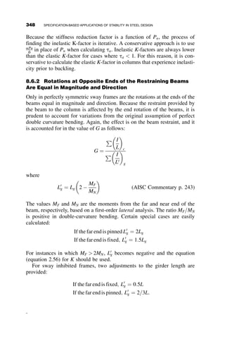 CHAPTER EIGHT
SPECIFICATION-BASED APPLICATIONS
OF STABILITY IN STEEL DESIGN
8.1 INTRODUCTION
The previous chapters have discussed the theoretical models that describe
stability behavior of members and framing systems. Obviously, analytically
or numerically deriving the behavior of a system for every design is entirely
impractical, so stability theory has been developed into practical methods of
assessing the strength of real structures. Specification-based approaches all
require some level of generalization or simplification to be applicable to the
wide variety of practical cases that arise, and it is important to understand
the assumptions built into the design equations in order to apply them in a
correct and economical manner. This chapter focuses on the most recent
AISC specification (AISC 2005) and provides discussion of the basis of the
design equations included in the specification as well as examples of their
applications. A brief discussion of international design codes is also in-
cluded. We presume that the reader is familiar with the Load and Resistance
Factor Design (LRFD) philosophy. While allowable stress design (ASD) is
allowed in the current specification, the focus in this chapter is on design
applications using LRFD.
System stability is difficult to assess directly without the assistance of
analysis capabilities that are not often available for design office use.
318 Structural Stability of Steel: Concepts and Applications for Structural Engineers
Theodore V. Galambos Andrea E. Surovek Copyright © 2008 John Wiley  Sons, Inc.
 