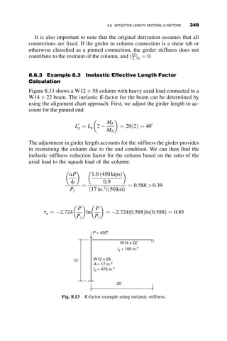 Consequently, in the AISC Specification, system stability is checked on a
member by member basis. If the most critical member in a framing system
is able to meet strength criteria, then the structure is considered to have suf-
ficient strength and stability to withstand the given loading. Framing mem-
bers in this chapter include beams, columns, beam-columns, and bracing
members. The chapter first discusses the three primary equations used to
assess member strength as related to stability: the beam-column interaction
equation (AISC Chapter H), the column strength curve (AISC Chapter E),
and the flexural strength equations (AISC Chapter F). Derivation of the col-
umn and moment equations is discussed in Chapters 2 and 5, respectively,
and are only discussed briefly here. A background on the development of
the beam-column interaction equations is presented in section 8.2; this dis-
cussion gives some insight into the guidelines set forth for developing spec-
ification based equations and why second-order analysis forces and
moments are required when using the equations. Sections 8.3 and 8.4
present the equations for axial strength and flexural strength. Section 8.5
presents the three approaches for addressing frame stability provided in the
specification, as well as an overview of the level of analysis required for
each method. In section 8.6, effective length factors are reviewed, and the
corrections that must be made to the alignment chart–based approach are
presented, along with examples. Section 8.7 provides examples of frame
stability assessment by the three approaches outlined in section 8.5. Finally,
section 8.8 provides an overview of Canadian and European design
requirements.
8.2 DEVELOPMENT OF THE BEAM-COLUMN
INTERACTION EQUATIONS
For structures in which moment connections or moment frames are used,
stability checks are typically governed by the beam-column interaction
check. Current assessment of beam-column strength by the AISC Specifica-
tion involves the determination of the axial strength of the member in the
absence of moment (Pc) and flexural strength of the member in the absence
of axial force (Mc). Once established, these values are used as anchor points
for an equation that models the interaction between axial forces and mo-
ments in the beam-column.
The AISC interaction equations were developed based on the following
series of guidelines (ASCE 1997):
1. The equations should be general and applicable to a wide range of
problems . . .
8.2 DEVELOPMENT OF THE BEAM-COLUMN INTERACTION EQUATIONS 319
 