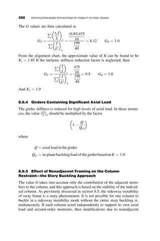 2. The equations should be based on the load effects obtained from
second-order elastic analysis . . .
3. The equations should distinguish clearly between the second-order
elastic load effects and the resistances such that the calculation of
second-order forces . . . can be clearly separated from the interpre-
tation and design application of the equations.
4. The equations should predict identical ultimate strengths for prob-
lems in which the strengths are the same . . .
5. The equations should not necessarily be required to consider strength
and stability separately, since in general, all columns of finite length
fail by some combination of inelastic bending and stability effects.
6. The equations should be capable of capturing the limit state of pure
stability under axial load, including the effects of restraint provided
by elastic beam members to the elastic or inelastic columns.
7. The equations should not be more than five percent unconservative
when compared to strengths obtained from ‘‘exact’’ second-order in-
elastic solutions.
The interaction equations were established in large part based on a fit to
‘‘exact’’ second-order inelastic analyses of sensitive benchmark frames de-
veloped by Kanchanalai (1977). In Kanchanalai’s studies, inelastic re-
sponse, including the effects of residual stresses, was explicitly captured,
but geometric imperfections were not considered. The developers of the
AISC LRFD beam-column equations accounted for geometric imperfec-
tions in the manner illustrated in Figure 8.1. Figure 8.1 shows the results for
a perfectly straight W8  31 column bent about the weak-axis in which the
first-order solution, (P/Py vs. M1/Mp, representing the applied loads) is con-
verted to the second-order curve (P/Py vs. M2/Mp, representing the maxi-
mum second order elastic design forces) using an elastic amplification
factor.
The normalized LRFD column axial capacity for this member is
Pn=Py ¼ 0:591; the ‘‘exact’’ solutions provided by a rigorous second-order,
inelastic (or plastic zone) analysis gives a value of P=Py ¼ 0:71. The reduc-
tion in strength is due to the second-order moment caused by initial imperfec-
tions. The first-order imperfection moment is assumed to vary linearly with
the axial load, as shown in Figure 8.1, and the second-order imperfection mo-
ment is established by elastic amplification of the first-order moment. The
moment capacity is established by subtracting these imperfection moments
from the original curves, and the resulting capacities are given by the net
M1/Mp and M2/Mp values. The final curves, including the imperfection effects,
are presented in Figure 8.2. The AISC beam-column equations are based on
320 SPECIFICATION-BASED APPLICATIONS OF STABILITY IN STEEL DESIGN
 