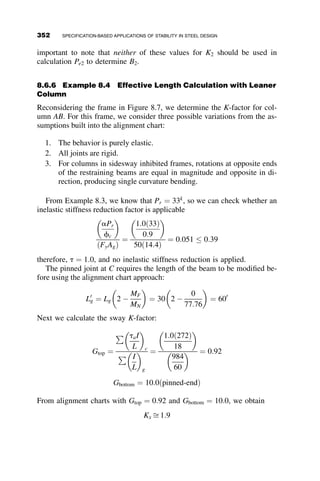 The current AISC beam-column interaction equations have been simpli-
fied to a bilinear approximation based on the best fit of the curves developed
from the benchmark frames. These equations are provided in Chapter H of
the AISC Specification. The interaction equations produce the bilinear curve
shown in Figure 8.3, and are given by
For
Pr
Pc
 0:2:
Pr
Pc
þ
8
9
Mrx
Mcx
þ
Mry
Mcy
 
 1:0 (AISC H1-1a)
H1-1a
For
Pr
Pc
 0:2 :
Pr
2Pc
þ
Mrx
Mcx
þ
Mry
Mcy
 
 1:0 (AISC H1-1b)
H1-1b
where
Pr ¼ Required second-order axial strength
Pc ¼ Available axial compressive strength
Mr¼ Required second-order flexural strength
Mc¼ Available flexural strength
As previously discussed, application of the interaction equation requires that
the axial capacity (Pc) and moment capacity (Mc) be calculated for the
0
0.2
0.4
0.6
0.8
1
0 0.2 0.4 0.6 0.8 1
Mr /Mc
P
r
/
P
c
Fig. 8.3 AISC interaction curve.
322 SPECIFICATION-BASED APPLICATIONS OF STABILITY IN STEEL DESIGN
 