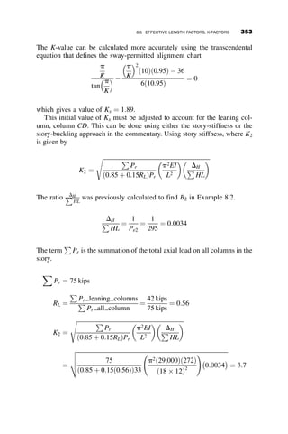 individual member. These calculations per the AISC Specification are
discussed in sections 8.3 and 8.4, respectively.
8.3 ASSESSMENT OF COLUMN STRENGTH
Chapter 4 discussed that members rarely are loaded only along their centroi-
dal axis. Most members have some moment, torsion, and/or shear associated
with the axial load. However, the behavior of columns that are laterally sup-
ported by other columns, bracing, or shear walls and are pinned at the ends
are dictated by the axial component. The characterization of their behavior
as axially loaded columns is perfectly appropriate if the strength equation
accounts for those factors that can affect strength, including residual stress-
es, imperfections, and boundary conditions. Determination of the axial ca-
pacity in the absence of moment is also essential to establish one of the
anchor points for the beam-columns interaction equation, as described in
section 8.2.
The development of the curve, based on studies performed at Lehigh Uni-
versity in the 1960s, is discussed in Chapter 3, section 3.7. The curve itself
includes the effects of inelasticity and initial out-of-straightness of the col-
umn. The effects of boundary conditions have traditionally been included
through the calculation of effective length factors, or K-factors (although
the current 2005 AISC Specification provides two additional methods by
which the actual member length may be used in determining column
strength regardless of end condition).
The AISC column curve is divided into two sections. For columns with
high slenderness ratios, the failure mode is based on the elastic bucking
strength. The 0.877 multiplier of the Euler buckling load accounts for the
initial imperfection and is used to establish the nominal column strength.
For shorter columns, the curve is based on both experimental and analytical
results and it includes the effects of both incidental moments caused by ec-
centric loads or initial out-of-straightness and inelasticity due to residual
stresses. The point of transition between the two curves is a function of slen-
derness ratio and yield stress. The curve is described by the following AISC
equations:
For inelastic buckling:
For
KL
r
 4:71
ﬃﬃﬃﬃﬃ
E
Fy
s
Fcr ¼ 0:658
Fy
Fe
h i
Fy (AISC E3-2)
8.3 ASSESSMENT OF COLUMN STRENGTH 323
 