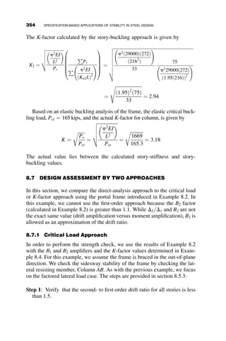 For elastic buckling:
For
KL
r
 4:71
ﬃﬃﬃﬃﬃ
E
Fy
s
Fcr ¼ 0:877Fe (E3-3)
where
Fe ¼
p2
E
KL
r
 2
(E3-4)
The effective length factor accounts for any variation in end restraint from
the pinned–pinned condition for isolated columns. The K-factor is discussed
in great detail in section 8.6.
For beam-columns, once the column strength is established, it is neces-
sary to determine the moment capacity of the member in order to use the
interaction equations of Chapter H in the Specification. The moment ca-
pacity, including the potential for lateral torsional buckling, is described in
the next section.
8.4 ASSESSMENT OF BEAM STRENGTH
The theoretical development of the elastic critical moment due to lateral tor-
sional buckling is provided in Chapter 6 (equation 6.7). The factors that most
affect the resistance of a beam to LTB include the unsupported length be-
tween brace points (Lb), the cross-sectional properties of the beam, and the
moment gradient. For compact sections, the beam may fail in three ways:
1. The beam experiences elastic lateral torsional buckling.
2. The beam experiences inelastic lateral torsional buckling.
3. The plastic moment capacity of the cross-section is reached.
The three failure modes are described by three portions of the buckling
curve shown in Figure 8.4.
8.4.1 Plastic Moment Capacity
The plastic moment capacity is given by
Mp ¼ FyZx
324 SPECIFICATION-BASED APPLICATIONS OF STABILITY IN STEEL DESIGN
 