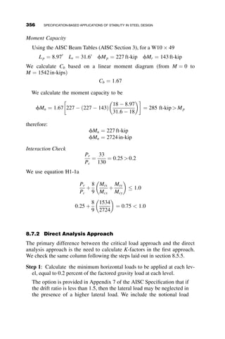 8.4.3 Inelastic LTB
For unbraced lengths that fall between these two limits, the inelastic buckling
strength is given by the linear interpolation of the elastic and plastic regions:
Mn ¼ Cb MP  MP  0:7FySx
  Lb  Lp
Lr  Lp
 
 
 Mp (AISC F3-1)
The 2005 specification includes slight modifications from the 1999 specifica-
tions (AISC 2001) in the elastic buckling equations, by replacing Mcr with the
product of Fcr and Sx, and by eliminating the X1 and X2 from the Lr equations.
Terms were further rearranged and simplified by adding and defining the rts
term
r2
ts ¼
ﬃﬃﬃﬃﬃﬃﬃﬃﬃ
IyCw
p
Sx
(AISC F2-7)
and adding the factor c to account for differences between I-sections and
channels. The 2005 and 1999 LTB equations are identical in value when
c ¼ 1:0, which is true for all doubly symmetric sections.
8.4.4 Variations from Initial Assumptions
The previous equations are based on the assumptions built into the deriva-
tion of the elastic moment capacity, namely:
 Simply supported beam (warping is unrestrained)
 Uniform moment gradient
 Compact, doubly symmetric cross-section
 Small in-plane deflections and angles of twist
 No local buckling or distortion of the cross-section
 Load applied at the shear center
As discussed in Chapter 6, a uniform moment is the most conservative load-
ing for lateral torsional buckling. Although numerous researchers have pro-
posed factors to account for moment gradient, the equation developed by
Kirby and Nethercot (1979) is used in the specification since it applies to any
general moment diagram within the unbraced length. The nominal capacity in
the elastic and inelastic buckling ranges is multiplied by Cb, which is given by
Cb ¼
12:5Mmax
2:5Mmax þ 3MA þ 4MB þ 3MC
Rm  3:0 (AISC F1-1)
326 SPECIFICATION-BASED APPLICATIONS OF STABILITY IN STEEL DESIGN
 