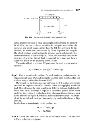 The specification provides no specific modifications for end restraint (in-plane
or torsional) or location of the load on the cross-section. Again, researchers
have proposed different options to account for these deviations from the original
model; some of these have been discussed in Chapter 6. Additional provisions
are provided for noncompact sections. Provisions for beams with noncompact
flanges are given in section F3, and those for noncompact or slender webs are
given in sections F4 and F5, respectively. Coverage of these provisions is
outside the scope of this chapter.
The following example illustrates the application of the three primary
equations that determine stability of members in framing systems, the col-
umn strength, flexural strength, and interaction equations.
8.4.5 Example 8.1: Beam-column Interaction Check for an
Isolated Beam-column
In the following example, we assess the stability of an isolated beam-column.
The beam column shown in Figure 8.5 is subjected to the factored second-
order loads shown. It is not braced along the length in either direction. Be-
cause the section is compact, we do not need to check for failure modes due
to local buckling.
The first step is to determine the axial load capacity using equations E3-2
through E3-4 of the specification. Since the end conditions are the same in
200K
200K
75ft-K
120ft-
K
W8 x 48
L
=
12´
Fig. 8.5 Beam-column strength check example.
8.4 ASSESSMENT OF BEAM STRENGTH 327
 