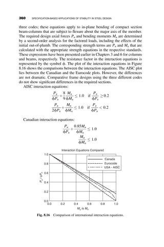 Once the moment and axial capacities are independently calculated, the
interaction equation can be checked as follows:
Pr
Pc
¼
180
0:9ð496Þ
¼ 0:403  0:2 use AISC Eqation H1  1a
Pr
Pc
þ
8
9
Mrx
Mcx
þ
Mry
Mcy
 
¼ 0:403 þ
8
9
120
0:9ð204Þ
þ 0
 
¼ 0:984  1:0
The column is sufficiently strong to handle the applied loads.
8.5 SPECIFICATION-BASED APPROACHES
FOR STABILITY ASSESSMENT
A significant number of changes were made from previous AISC Specifica-
tions in the way that member and system stability are checked in the 2005
AISC Specification. The most notable of these is the explicit discussion of
analysis requirements for design assessment included in Chapter C, ‘‘Stabil-
ity Analysis and Design.’’ The 2005 AISC specification language states that
any analysis/design procedure is acceptable as long as it takes into account
the following effects:
 Flexural, shear, and axial deformations in members
 Member stiffness reduction from residual stresses
 Geometric imperfections due to initial out-of-plumbness ðDoÞ and out-
of-straightness ðdoÞ
 Second-order effects P  D and P  d, which are the effects of the ax-
ial load (P) acting through the displacement at the member ends ðDÞ
and displacement relative to the member ðdÞ.
The specification presents three approaches that may be used to deter-
mine required strengths of members, connections, and other elements:
1. The second-order analysis approach (AISC C2.2a) described in sec-
tion 8.5.2, also called the critical load or K-factor approach
2. The first-order analysis approach (AISC C2.2b) described in section
8.5.3
3. The direct analysis approach (AISC Appendix 7) described in section
8.5.4
330 SPECIFICATION-BASED APPLICATIONS OF STABILITY IN STEEL DESIGN
 