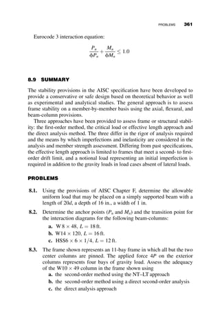 The methods differ by the means and the extent to which they directly
model those items that affect the beam-column strength. In addition, the rig-
or of analysis required also varies from method to method. For the first-
order and second-order methods, both have minimum frame stiffness limits
they must meet. These requirements are measured as a ratio of first order to
second-order drift and are used as a measure of the amplification of the
second-order moments and axial forces in the system. The direct analysis
approach is the only method outlined in the specification that has no limit
on frame stiffness. The other principal differences in the approaches include
the method of accounting for the effects of member inelasticity and the
means by which the effects of geometric imperfections due to fabrication
and erection tolerances are included in the strength check.
In section 8.5.1, we discuss the attributes of the three approaches with
some discussion of their development. Section 8.7 includes examples in
which each method is applied.
8.5.1 Analysis Approaches
The solutions for column and frame stability presented in this text are based
on equilibrium of the column or frame on the deformed configuration; these
represent a second-order solutions. Current specification equations require
second-order forces and moments. A brief review of analysis approaches is
presented here.
 In first-order elastic analysis, the material is modeled as linear-elastic,
and equilibrium is only satisfied on the undeformed configuration of
the structure. The relationship between loads and displacements is
linear.
 In second-order elastic analysis, the material is still considered linear-
elastic, but the equilibrium is calculated on the deformed geometry of
the structure. Equilibrium of the deflected shape of a member results in
larger internal moments and forces due to second-order (PD and
Pd) effects.
The second order results may be obtained from one of two approaches:
1. A direct second-order analysis (e.g, using a commercial or academic
software algorithm that directly calculates second-order forces and
moments)
2. The NT–LT approach in which linear elastic analysis results are used
and amplification factors are applied.
8.5 SPECIFICATION-BASED APPROACHES FOR STABILITY ASSESSMENT 331
 