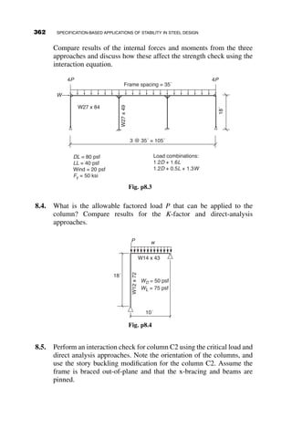 For the second method, the moments and axial loads should be found
under two conditions: no translation and lateral translation (NT and LT, re-
spectively). Mnt is the maximum moment and Pnt is the maximum axial load
assuming that story sidesway is prevented. Mlt is the maximum moment and
Plt is the maximum axial load caused by sidesway from either lateral loads
or unbalanced gravity loads. The maximum design moment and axial load
are then be found using equations C2-1a and C2-1b:
Mr ¼ B1Mnt þ B2Mlt (AISC C2-1a)
Pr ¼ Pnt þ B2Plt (AISC C2-1b)
The B1 and B2 factors are the second-order amplification factors, which account
for the displaced geometry of the frame. The B1 amplification factor accounts
for amplification of moments due to P– d effects, or the amplification due to
displacements between brace points, and is given by
B1 ¼
Cm
1 
a Pr
Pe1
 1:0 (AISC C2-2)
where
Cm ¼ 0:6  0:4
M1
M2
 
(AISC C2-4)
M1 and M2 are the smaller and larger end moments, respectively, for beam-
columns not subjected to transverse loading between supports. For beam-
columns subjected to transverse loading, Cm may conservatively be taken
equal to 1.0. The moments are calculated from a first-order analysis. The
ratio M1
M2
is positive for double curvature bending and negative for single
curvature bending. Cm is similar to the Cb factor used in calculating
resistance to lateral torsional buckling in that it accounts for the moment
gradient in the beam-columns; the case of a uniform moment, in which
Cb ¼ 1:0, is the most conservative. Other gradients produce values of
Cm  1 and lower amplification factors.
Pe1 is the elastic critical buckling load of the member and is given by
Pe1 ¼
p2
EI
ðK1LÞ2
(AISC C2-5)
There are two important points in calculating Pe1
332 SPECIFICATION-BASED APPLICATIONS OF STABILITY IN STEEL DESIGN
 