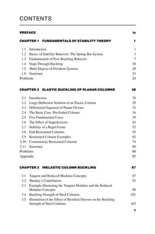 CONTENTS
PREFACE ix
CHAPTER 1 FUNDAMENTALS OF STABILITY THEORY 1
1.1 Introduction 1
1.2 Basics of Stability Behavior: The Spring-Bar System 3
1.3 Fundamentals of Post-Buckling Behavior 7
1.4 Snap-Through Buckling 18
1.5 Multi-Degree-of-Freedom Systems 20
1.6 Summary 23
Problems 24
CHAPTER 2 ELASTIC BUCKLING OF PLANAR COLUMNS 28
2.1 Introduction 28
2.2 Large-Deflection Solution of an Elastic Column 29
2.3 Differential Equation of Planar Flexure 32
2.4 The Basic Case: Pin-Ended Column 36
2.5 Five Fundamental Cases 39
2.6 The Effect of Imperfections 43
2.7 Stability of a Rigid Frame 52
2.8 End-Restrained Columns 55
2.9 Restrained Column Examples 62
2.10 Continuously Restrained Columns 74
2.11 Summary 80
Problems 80
Appendix 85
CHAPTER 3 INELASTIC COLUMN BUCKLING 87
3.1 Tangent and Reduced Modulus Concepts 87
3.2 Shanley’s Contribution 93
3.3 Example Illustrating the Tangent Modulus and the Reduced
Modulus Concepts 98
3.4 Buckling Strength of Steel Columns 101
3.5 Illustration of the Effect of Residual Stresses on the Buckling
Strength of Steel Columns 103
v
 