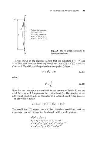 The potential of the external forces equals VP ¼ Pe1 ¼
PLðu2
þ c2
 cuÞ
The total potential is then
P ¼ U þ VP ¼
kL2
2
ðc2
þ u2
Þ  PLðu2
þ c2
 cuÞ (1.30)
For equilibrium, we take the derivatives with respect to the two angular
rotations:
qP
qc
¼ 0 ¼
kL2
2
ð2cÞ  2PLc þ PLu
qP
qu
¼ 0 ¼
kL2
2
ð2uÞ  2PLu þ PLc
Rearranging, we get
ðkL2
 2PLÞ PL
PL ðkL2
 2PLÞ
 
u
c
 
¼ 0
Setting the determinant of the coefficients equal to zero results in the
same two critical loads that were already obtained.
1.6 SUMMARY
This chapter presented an introduction to the subject of structural stability.
Structural engineers are tasked with designing and building structures that
are safe under the expected loads throughout their intended life. Stability is
particularly important during the erection phase in the life of the structure,
before it is fully braced by its final cladding. The engineer is especially in-
terested in that critical load magnitude where the structure passes from a
stable to an unstable configuration. The structure must be proportioned so
that the expected loads are smaller than this critical value by a safe margin.
The following basic concepts of stability analysis are illustrated in this
chapter by several simple spring-bar mechanisms:
 The critical, or buckling load, of geometrically perfect systems
 The behavior of structures with initial geometric or statical
imperfections
 The amount of information obtained by small deflection and large de-
flection analyses
 The equivalence of the geometrical and energy approach to stability
analysis
1.6 SUMMARY 23
 
