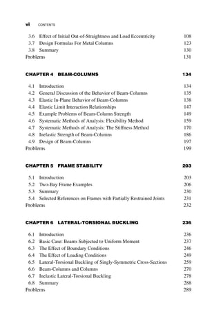 3.6 Effect of Initial Out-of-Straightness and Load Eccentricity 108
3.7 Design Formulas For Metal Columns 123
3.8 Summary 130
Problems 131
CHAPTER 4 BEAM-COLUMNS 134
4.1 Introduction 134
4.2 General Discussion of the Behavior of Beam-Columns 135
4.3 Elastic In-Plane Behavior of Beam-Columns 138
4.4 Elastic Limit Interaction Relationships 147
4.5 Example Problems of Beam-Column Strength 149
4.6 Systematic Methods of Analysis: Flexibility Method 159
4.7 Systematic Methods of Analysis: The Stiffness Method 170
4.8 Inelastic Strength of Beam-Columns 186
4.9 Design of Beam-Columns 197
Problems 199
CHAPTER 5 FRAME STABILITY 203
5.1 Introduction 203
5.2 Two-Bay Frame Examples 206
5.3 Summary 230
5.4 Selected References on Frames with Partially Restrained Joints 231
Problems 232
CHAPTER 6 LATERAL-TORSIONAL BUCKLING 236
6.1 Introduction 236
6.2 Basic Case: Beams Subjected to Uniform Moment 237
6.3 The Effect of Boundary Conditions 246
6.4 The Effect of Loading Conditions 249
6.5 Lateral-Torsional Buckling of Singly-Symmetric Cross-Sections 259
6.6 Beam-Columns and Columns 270
6.7 Inelastic Lateral-Torsional Buckling 278
6.8 Summary 288
Problems 289
vi CONTENTS
 