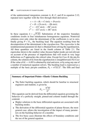 CHAPTER TWO
ELASTIC BUCKLING OF PLANAR
COLUMNS
2.1 INTRODUCTION
In Chapter 1, basic principles of stability were illustrated using simple,
spring-bar models. The systems considered in the Chapter 1 were composed
of discrete parts, and thus an algebraic solution to find Pcr was possible if
small displacement theory was employed.
This chapter examines the continuous case of columns subjected to axial
loads. These problems no longer are discrete, but instead consider stability
of a continuous member. Therefore, the solutions for these problems are dif-
ferential rather than algebraic in nature. Specifically, we will consider the
elastic buckling of columns. Many classical textbooks on elasticity and
structural stability discuss the topic of column buckling. The list of text-
books at the end of this chapter is a sampling of what has been published
since the 1960s.
In discussing the buckling of columns, it is helpful to start with the basic
case in which the Euler buckling equation, familiar to students and engi-
neers, is derived. First, we consider the large displacement solution. From
there, we can use small displacement assumptions to show the derivation
of the Euler load. We then extend the problem to the generic case of
28 Structural Stability of Steel: Concepts and Applications for Structural Engineers
Theodore V. Galambos Andrea E. Surovek Copyright © 2008 John Wiley  Sons, Inc.
 