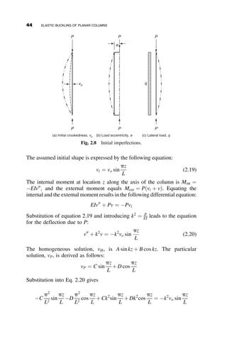 The deflection at any location z is v and the end slope of the deformed
column at z ¼ 0 is uo. The coordinate s is along the deformed deflection
path. The bending moment at the coordinate z is equal to
MðzÞ ¼ Pv ¼ EIf (2.1)
In this expression Pv is the external moment and EIf ¼ EI du
ds is the
internal moment that is the product of the stiffness EI and the curvature
f ¼ du
ds, and u ¼ uðzÞ is the slope along the deflected column. Rearranging
equation 2.1, differentiating once, and noting that dv
ds ¼ sin u, the following
differential equation of the deformation after buckling is obtained:
d2
u
ds2
þ k2
sin u ¼ 0 (2.2)
where
k2
¼
P
EI
(2.3)
The differential equation of equation 2.2 results in the following integral
equation, as derived in Appendix 2.1:
kL
2
¼
ð
p
2
0
da
ﬃﬃﬃﬃﬃﬃﬃﬃﬃﬃﬃﬃﬃﬃﬃﬃﬃﬃﬃﬃﬃﬃﬃﬃﬃﬃ
1  p2 sin2
a
p where p ¼ sin
uo
2
(2.4)
The integral is a complete elliptic integral of the first kind, and it can be
evaluated from tables of such integrals for assumed values of uo, or it can
be calculated by any of a number of mathematical computer programs. The
curve in Figure 2.2 shows the relationship between the axial load ratio P
PE
and the end-slope uo, where PE ¼ p2EI
L2 , the Euler buckling load that will be
introduced in section 2.3. The solution just described was first presented by
the mathematician Leonard Euler, and the resulting relationship is also
known as Euler’s Elastica.
The post-buckling behavior of an elastic pinned-end column was intro-
duced here to demonstrate that the relationship is hardening, that is, addi-
tion of load is required to increase deflection. Such a phenomenon was
discussed in Chapter 1. However, for the elastic column the increase of load
30 ELASTIC BUCKLING OF PLANAR COLUMNS
 