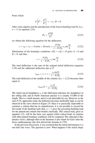 is sensibly noticeable only for very large end rotations, say 20
. For all prac-
tical purposes it can be assumed for the elastic buckling of columns that, at
the instant of instability, there is an infinitesimally close deflected shape on
which equilibrium can be formulated in order to calculate the buckling load.
Small deflections may thus be assumed in the derivations. Having demon-
strated that this simpler approach is defensible, we derive the governing dif-
ferential equation that will be solved for a variety of useful column
applications in section 2.3. First, however, we use small displacement as-
sumptions to derive the familiar Euler buckling equation in its well-known
form.
In order to derive the Euler buckling equation, given by
Pcr ¼
p2
EI
L2
we can use equation 2.2 noting that, for very small displacements, where
sin u ¼ u
dv
ds
¼ u and EIf ¼ EI
d2
v
ds2
θo (degrees)
0 10 20 30 40 50
P
/
P
E
0.0
0.2
0.4
0.6
0.8
1.0
1.2
Fig. 2.2 Post-buckling end-rotation of a pinned-end column.
2.2 LARGE-DEFLECTION SOLUTION OF AN ELASTIC COLUMN 31
 