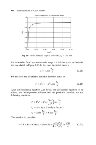 The governing differential equation becomes equal to
EI
d2
v
ds2
þ Pv ¼ 0
Remembering that k2
¼ P
EI we obtain
v00
þ k2
v ¼ 0
The general solution for a homogenous differential equation of this form is
given by
v ¼ A sin ks þ B cos ks
for small deflections we can set s ¼ z (see Figure 2.1). We know two
boundary conditions for this column, based on the end restraint
vð0Þ ¼ 0
vðLÞ ¼ 0
From the first condition, we find that B ¼ 0, leaving us with v ¼ A sin kz.
Substituting in the second boundary condition gives this equation:
A sin kL ¼ 0
Since A ¼ 0 is a trivial solution, we know that sin kL ¼ 0. For now, we will
take the first possible solution for which sin kL ¼ 0, namely kL ¼ p.
Substituting in k2
¼ P
EI, we obtain the classic Euler buckling equation:
P ¼
p2
EI
L2
We discuss this solution in more depth in section 2.4.
2.3 DIFFERENTIAL EQUATION OF PLANAR FLEXURE
The solutions presented in section 2.2 are specific to a column that meets the
rather stringent assumptions of that section. In order to consider several pa-
rameters and their effect on the column buckling strength, we derive the
general equation of planar flexure for the beam-column shown in Fig-
ure 2.3a. There are two possible ways to derive the differential equation of
32 ELASTIC BUCKLING OF PLANAR COLUMNS
 